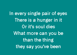 In every single pair of eyes
There is a hunger in it
Or it's soul dies
What more can you be
than the thing

they say you've been I