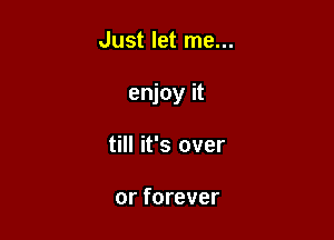 Just let me...

enjoy it

till it's over

or forever