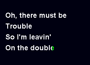 Oh, there must be
Trouble

So I'm leavin'
On the double