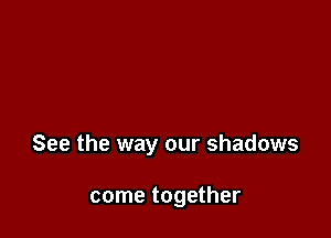 See the way our shadows

come together