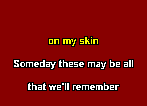 on my skin

Someday these may be all

that we'll remember