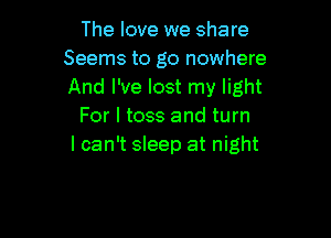 The love we share
Seems to go nowhere
And I've lost my light

For I toss and turn

I can't sleep at night