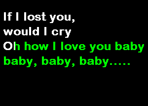 If I lost you,
would I cry

Oh how I love you baby

baby, baby, baby .....