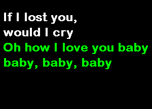 If I lost you,
would I cry

Oh how I love you baby

baby, baby, baby