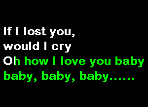 If I lost you,
would I cry

Oh how I love you baby
baby, baby, baby ......