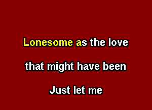 Lonesome as the love

that might have been

Just let me