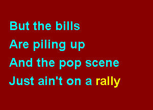 But the bills
Are piling up

And the pop scene
Just ain't on a rally
