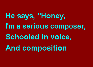 He says, Honey,
I'm a serious composer,

Schooled in voice,
And composition