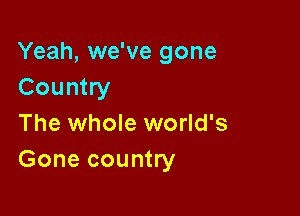 Yeah, we've gone
Country

The whole world's
Gone country