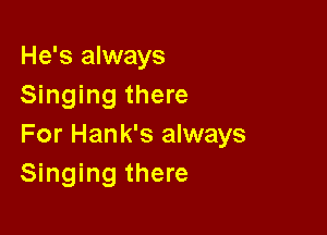 He's always
Singing there

For Hank's always
Singing there