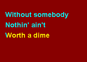 Without somebody
Nothin' ain't

Worth a dime