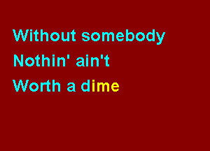 Without somebody
Nothin' ain't

Worth a dime