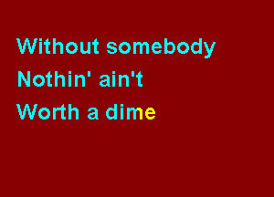 Without somebody
Nothin' ain't

Worth a dime