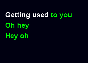 Getting used to you
Oh hey

Hey oh