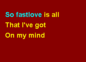So fastlove is all
That I've got

On my mind