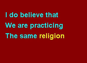 I do believe that
We are practicing

The same religion