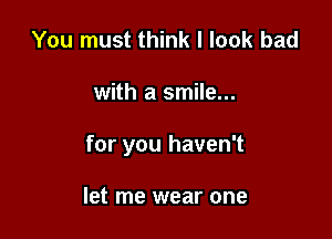 You must think I look bad

with a smile...

for you haven't

let me wear one
