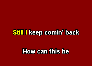 Still I keep comin' back

How can this be
