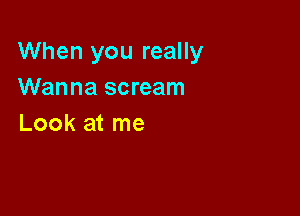 When you really
Wanna scream

Look at me