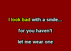 I look bad with a smile...

for you haven't

let me wear one
