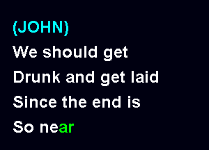 (JOHN)
We should get

Drunk and get laid
Since the end is
So near