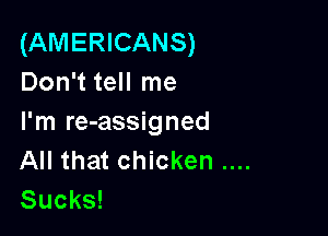(AMERICANS)
Don't tell me

I'm re-assigned
All that chicken
Sucks!