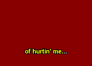 of hurtin' me...