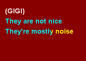 (GIGI)
They are not nice

They're mostly noise
