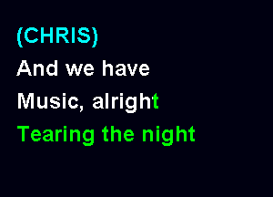 (CHRIS)
And we have

Music, alright
Tearing the night