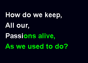How do we keep,
All our,

Passions alive,
As we used to do?