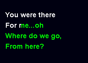 You were there
For me...oh

Where do we go,
From here?