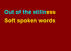 Out of the stillness
Soft spoken words
