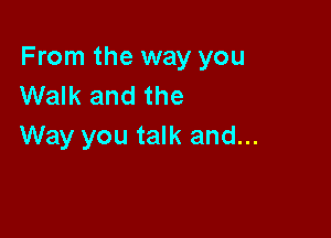 From the way you
Walk and the

Way you talk and...