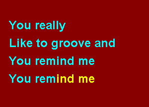 You really

Like to groove and
You remind me
You remind me