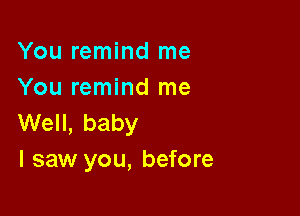 You remind me
You remind me

Well, baby
I saw you, before