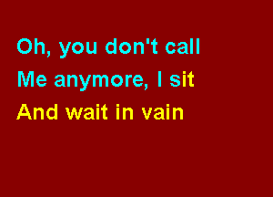 Oh, you don't call
Me anymore, I sit

And wait in vain
