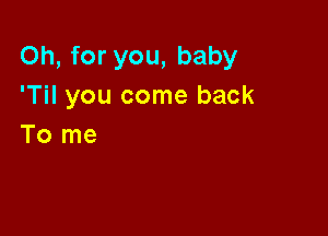 Oh, for you, baby
'Til you come back

To me