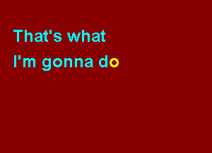 That's what
I'm gonna do