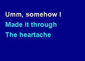 Umm, somehow!
Made it through

The heartache