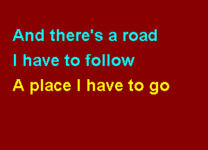 And there's a road
I have to follow

A place I have to go