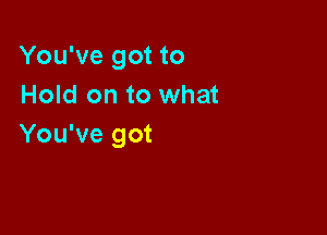 You've got to
Hold on to what

You've got