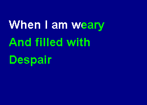 When I am weary
And filled with

Despair