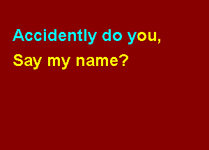 Accidently do you,
Say my name?