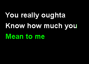 You really oughta
Know how much you

Mean to me