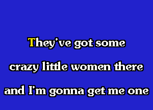 They've got some
crazy little women there

and I'm gonna get me one