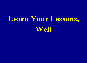 Learn Your Lessons,
W ell