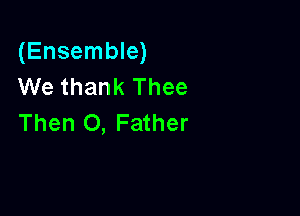 (Ensemble)
We thank Thee

Then 0, Father