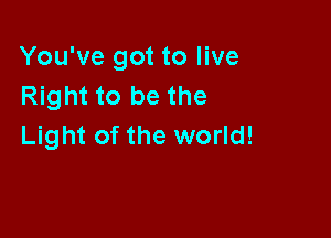 You've got to live
Right to be the

Light of the world!