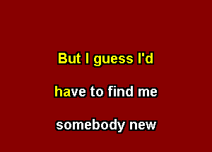But I guess I'd

have to find me

somebody new