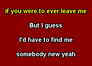 if you were to ever leave me

But I guess
I'd have to find me

somebody new yeah